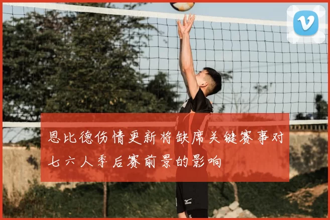 恩比德伤情更新将缺席关键赛事对七六人季后赛前景的影响