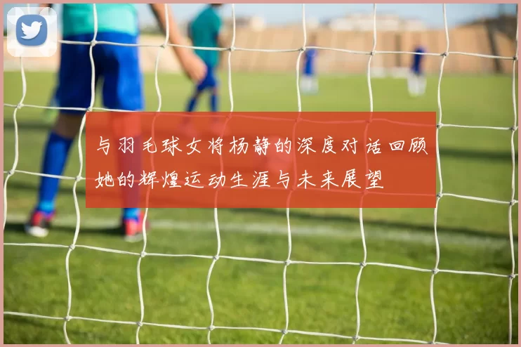 与羽毛球女将杨静的深度对话回顾她的辉煌运动生涯与未来展望