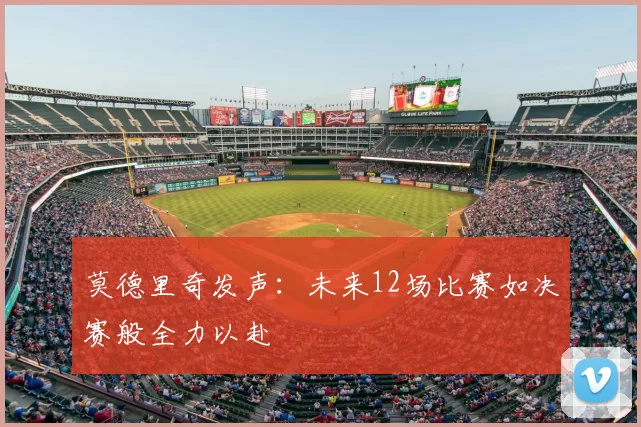 莫德里奇发声：未来12场比赛如决赛般全力以赴