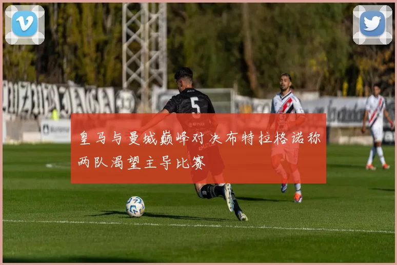 皇马与曼城巅峰对决布特拉格诺称两队渴望主导比赛