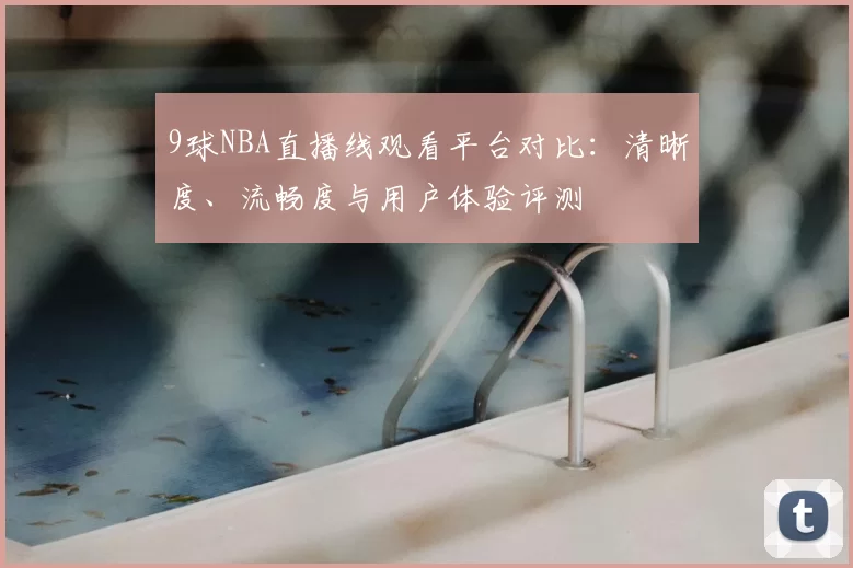 9球NBA直播线观看平台对比：清晰度、流畅度与用户体验评测