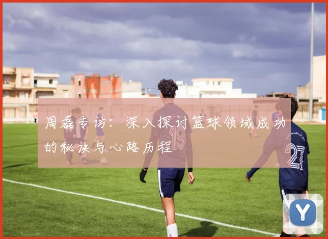 周磊专访:深入探讨篮球领域成功的秘诀与心路历程
