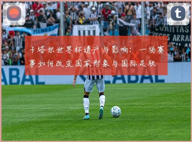 卡塔尔世界杯遗产与影响:一场赛事如何改变国家形象与国际足联