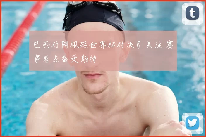 巴西对阿根廷世界杯对决引关注 赛事看点备受期待