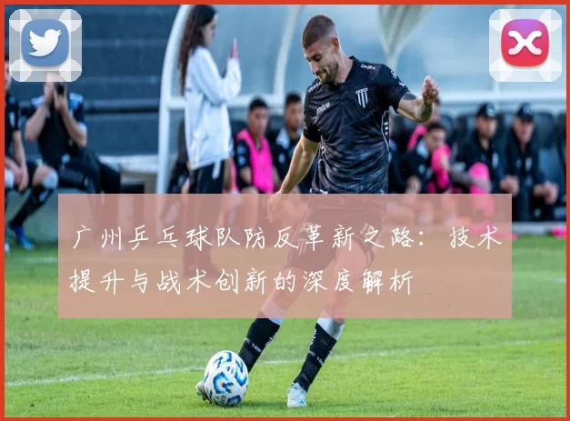 广州乒乓球队防反革新之路：技术提升与战术创新的深度解析