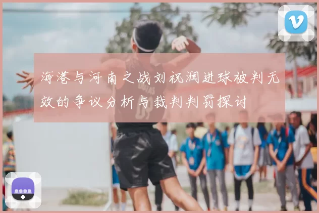 海港与河南之战刘祝润进球被判无效的争议分析与裁判判罚探讨
