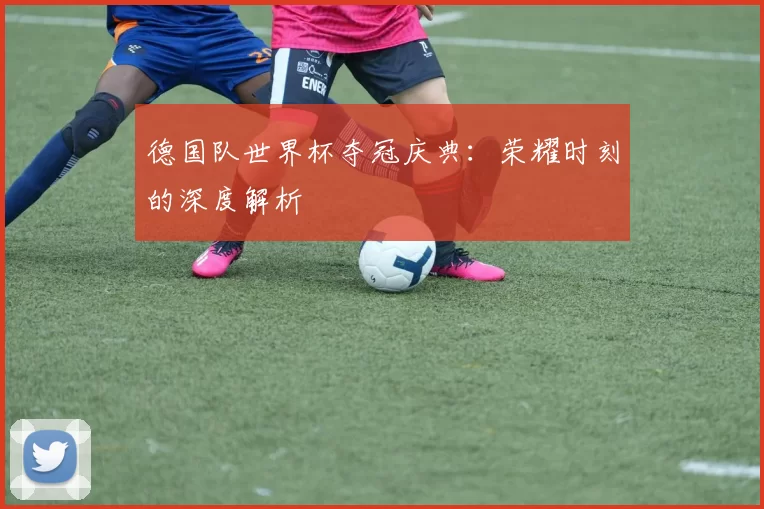 德国队世界杯夺冠庆典:荣耀时刻的深度解析