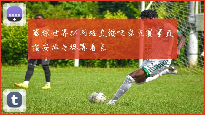 篮球世界杯网络直播吧盘点赛事直播安排与观赛看点