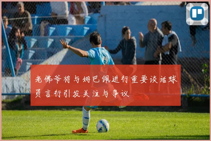 老佛爷将与姆巴佩进行重要谈话球员言行引发关注与争议