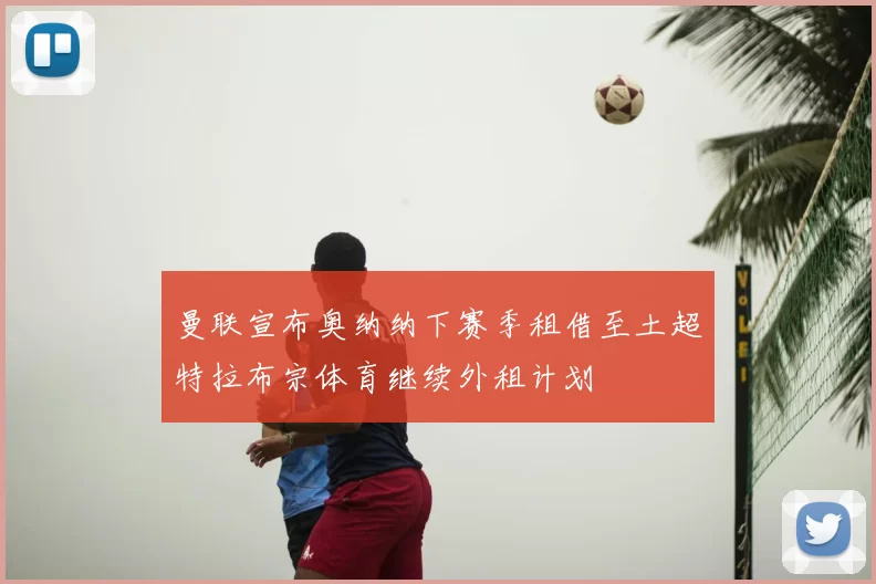 曼联宣布奥纳纳下赛季租借至土超特拉布宗体育继续外租计划