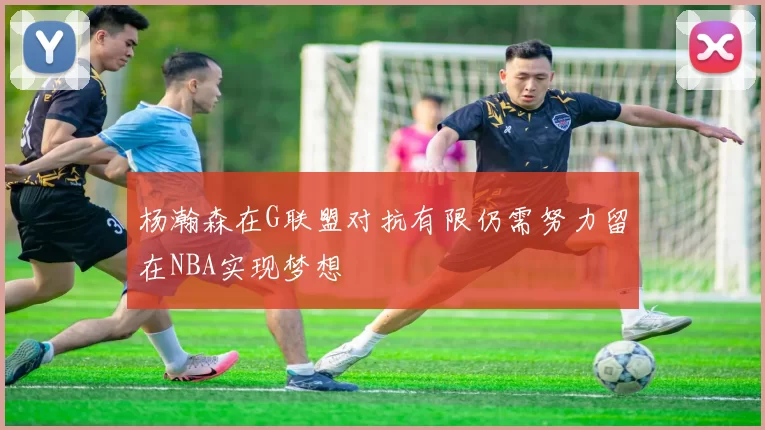 杨瀚森在G联盟对抗有限仍需努力留在NBA实现梦想