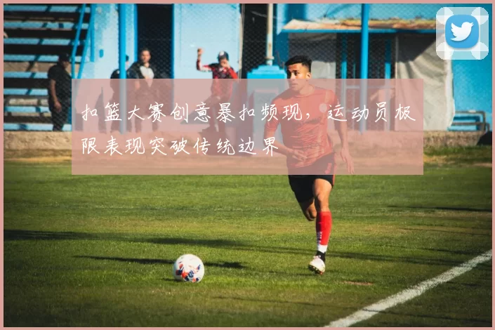 扣篮大赛创意暴扣频现,运动员极限表现突破传统边界
