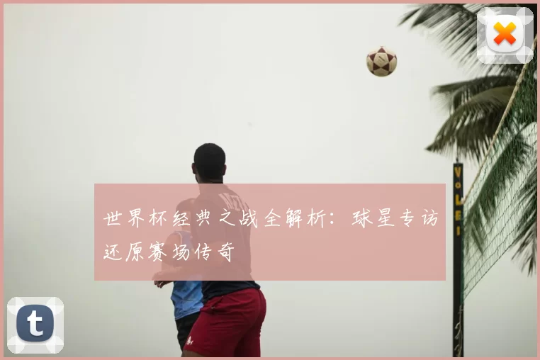 世界杯经典之战全解析:球星专访还原赛场传奇