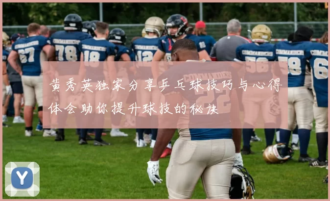 黄秀英独家分享乒乓球技巧与心得体会助你提升球技的秘诀