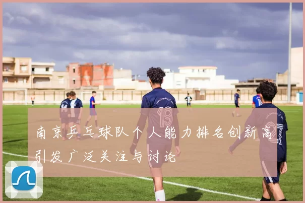 南京乒乓球队个人能力排名创新高引发广泛关注与讨论