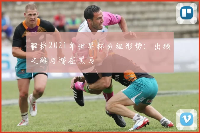解析2021年世界杯分组形势：出线之路与潜在黑马