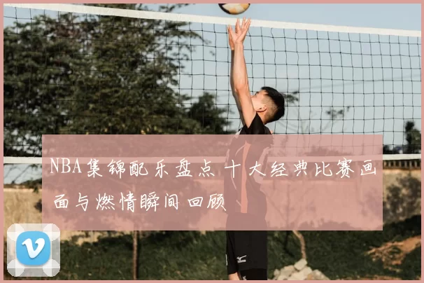 NBA集锦配乐盘点 十大经典比赛画面与燃情瞬间回顾