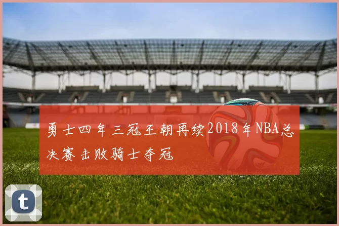 勇士四年三冠王朝再续2018年NBA总决赛击败骑士夺冠