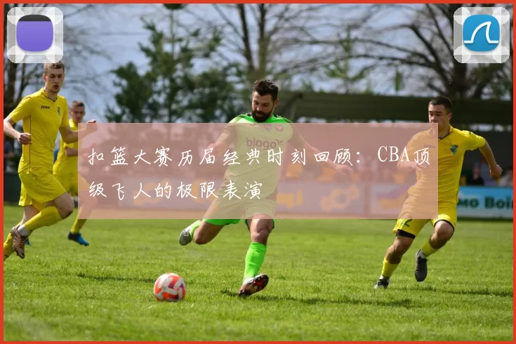 扣篮大赛历届经典时刻回顾：CBA顶级飞人的极限表演