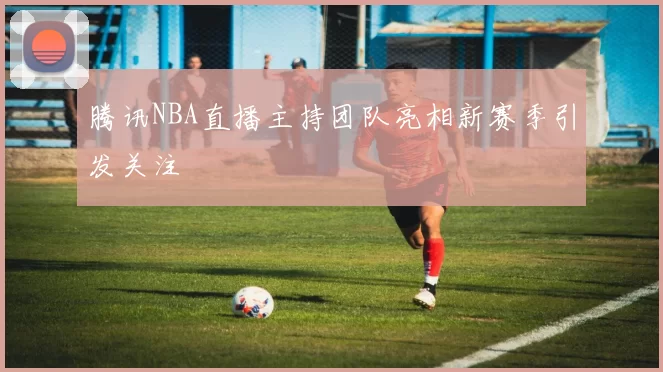 腾讯NBA直播主持团队亮相新赛季引发关注