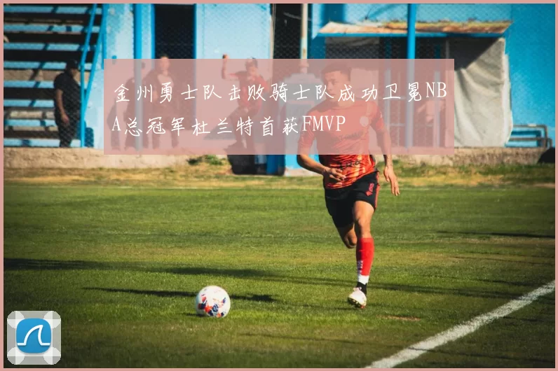金州勇士队击败骑士队成功卫冕NBA总冠军杜兰特首获FMVP