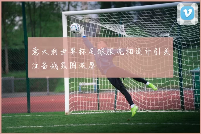 意大利世界杯足球服亮相设计引关注备战氛围浓厚