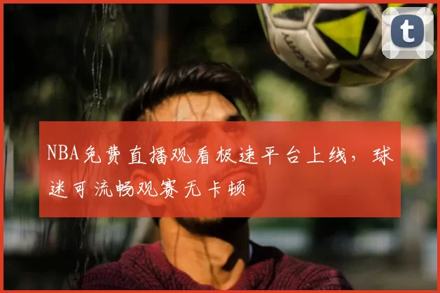 NBA免费直播观看极速平台上线，球迷可流畅观赛无卡顿