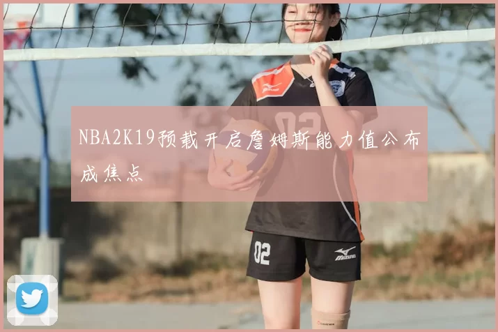 NBA2K19预载开启詹姆斯能力值公布成焦点