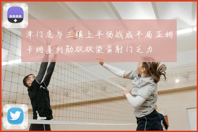 津门虎与三镇上半场战成平局亚姆卡姆姜利勋双双染黄射门乏力