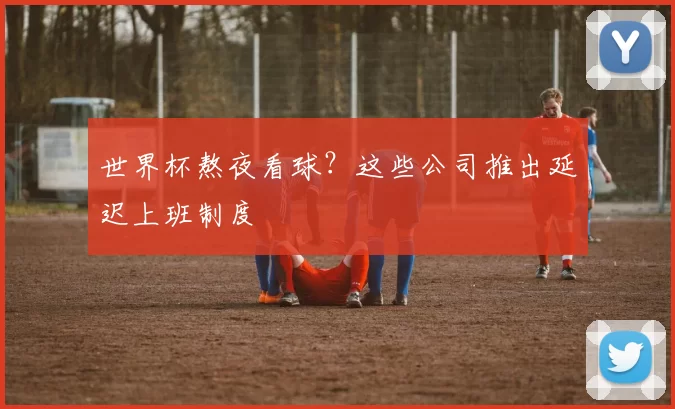 世界杯熬夜看球？这些公司推出延迟上班制度
