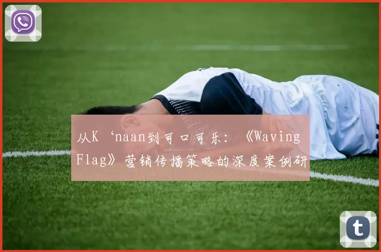 从K‘naan到可口可乐:《Waving Flag》营销传播策略的深度案例研究