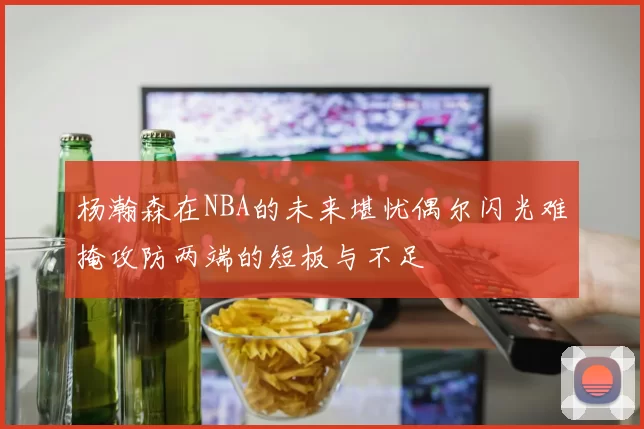 杨瀚森在NBA的未来堪忧偶尔闪光难掩攻防两端的短板与不足