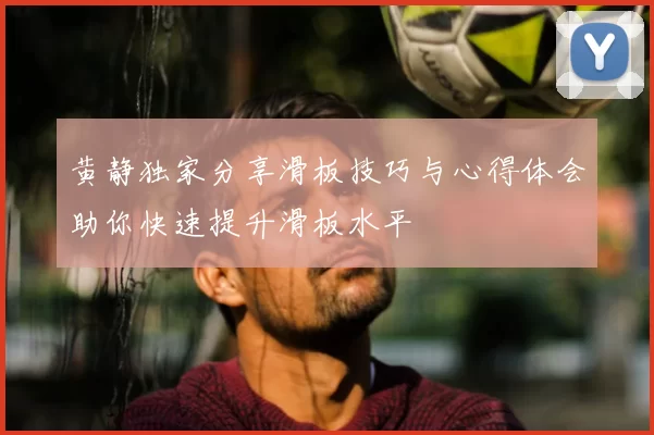 黄静独家分享滑板技巧与心得体会助你快速提升滑板水平