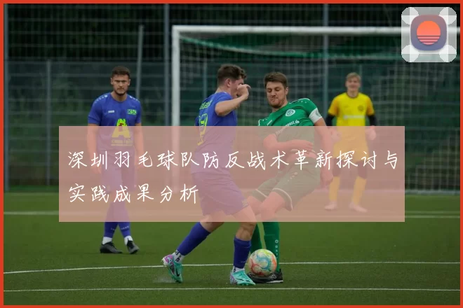深圳羽毛球队防反战术革新探讨与实践成果分析