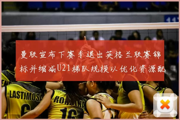 曼联宣布下赛季退出英格兰联赛锦标并缩减U21梯队规模以优化资源配置