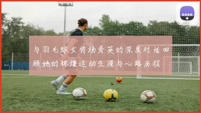 与羽毛球女将杨秀英的深度对话回顾她的辉煌运动生涯与心路历程
