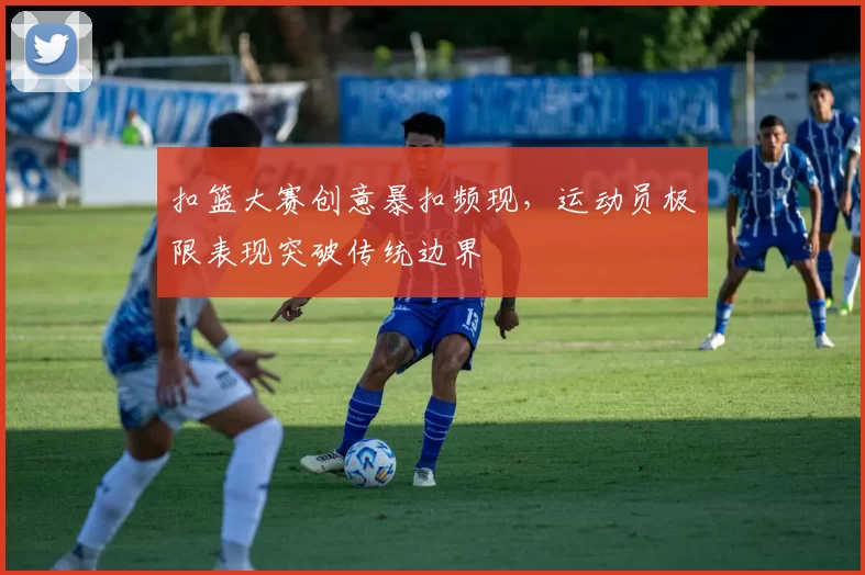 扣篮大赛创意暴扣频现，运动员极限表现突破传统边界