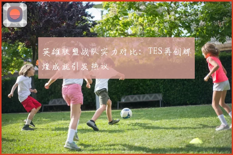 英雄联盟战队实力对比：TES再创辉煌成就引发热议