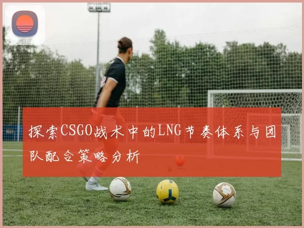 探索CSGO战术中的LNG节奏体系与团队配合策略分析