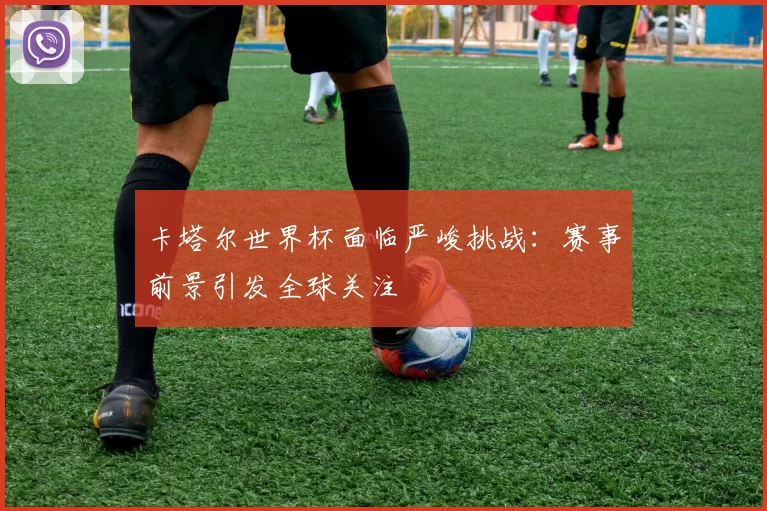 卡塔尔世界杯面临严峻挑战：赛事前景引发全球关注