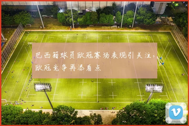 巴西籍球员欧冠赛场表现引关注，欧冠竞争再添看点
