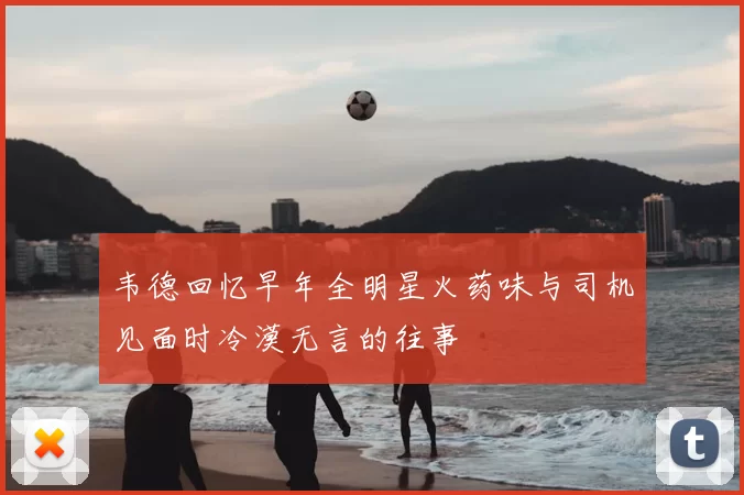 韦德回忆早年全明星火药味与司机见面时冷漠无言的往事