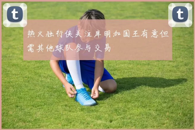 热火独行侠关注库明加国王有意但需其他球队参与交易