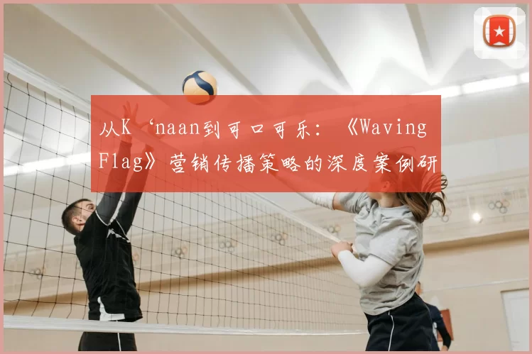 从K‘naan到可口可乐:《Waving Flag》营销传播策略的深度案例研究