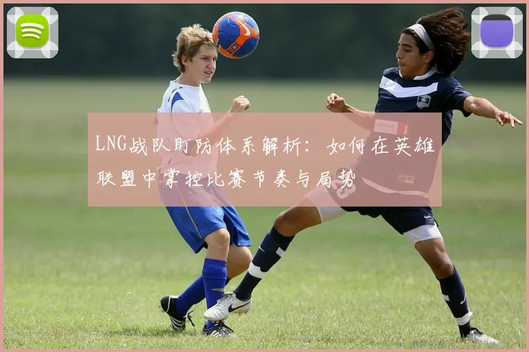 LNG战队盯防体系解析：如何在英雄联盟中掌控比赛节奏与局势