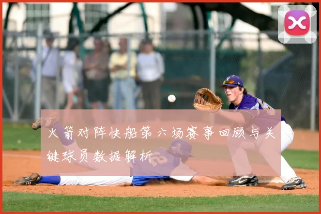 火箭对阵快船第六场赛事回顾与关键球员数据解析