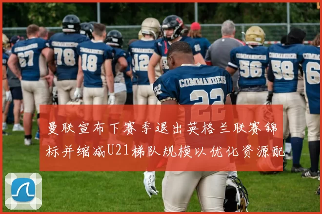 曼联宣布下赛季退出英格兰联赛锦标并缩减U21梯队规模以优化资源配置