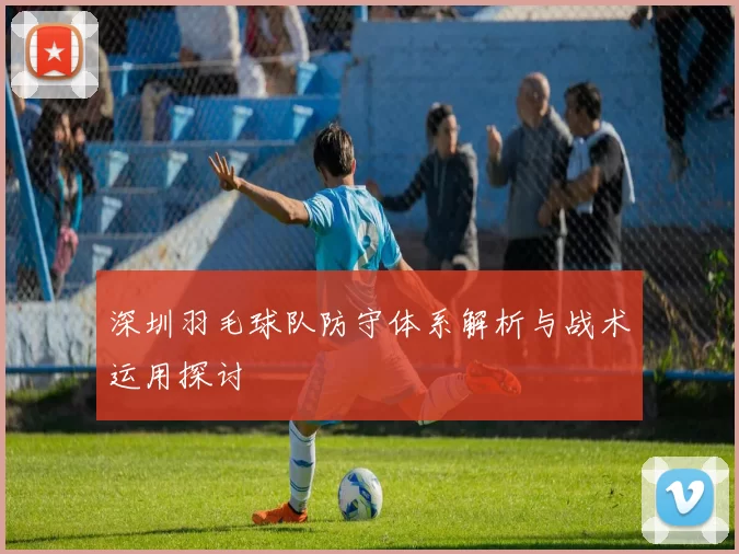 深圳羽毛球队防守体系解析与战术运用探讨