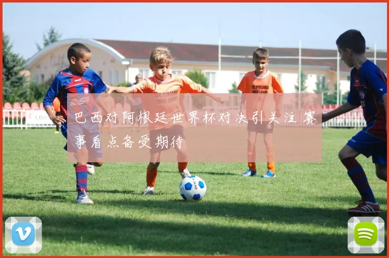 巴西对阿根廷世界杯对决引关注 赛事看点备受期待
