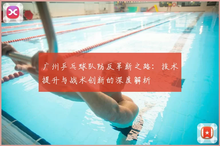 广州乒乓球队防反革新之路：技术提升与战术创新的深度解析